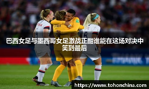 巴西女足与墨西哥女足激战正酣谁能在这场对决中笑到最后