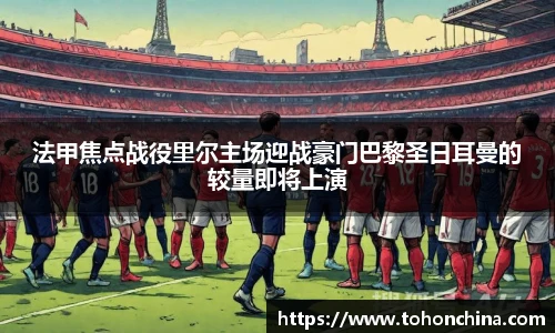 法甲焦点战役里尔主场迎战豪门巴黎圣日耳曼的较量即将上演